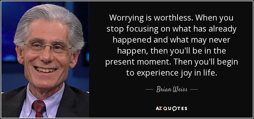 Worrying is worthless. When you stop focusing on what has already happened and what may never happen, then you'll be in the present moment. Then you'll begin to experience joy in life. - Brian Weiss