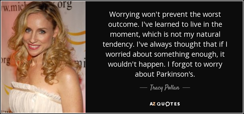 Worrying won't prevent the worst outcome. I've learned to live in the moment, which is not my natural tendency. I've always thought that if I worried about something enough, it wouldn't happen. I forgot to worry about Parkinson's. - Tracy Pollan