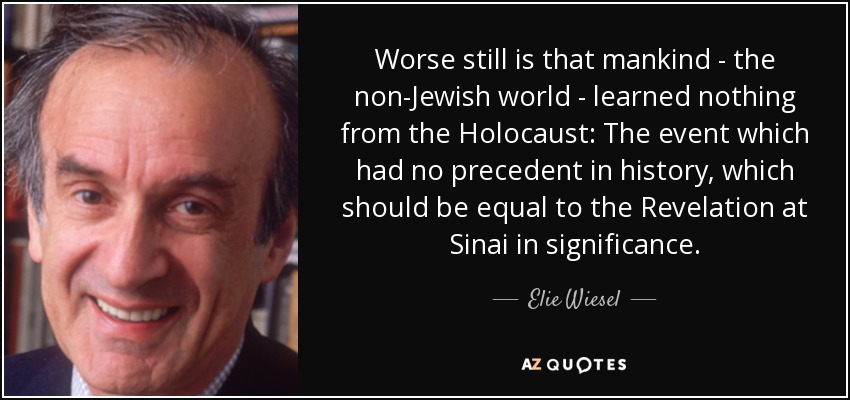 Worse still is that mankind - the non-Jewish world - learned nothing from the Holocaust: The event which had no precedent in history, which should be equal to the Revelation at Sinai in significance. - Elie Wiesel