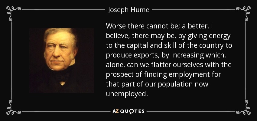 Worse there cannot be; a better, I believe, there may be, by giving energy to the capital and skill of the country to produce exports, by increasing which, alone, can we flatter ourselves with the prospect of finding employment for that part of our population now unemployed. - Joseph Hume