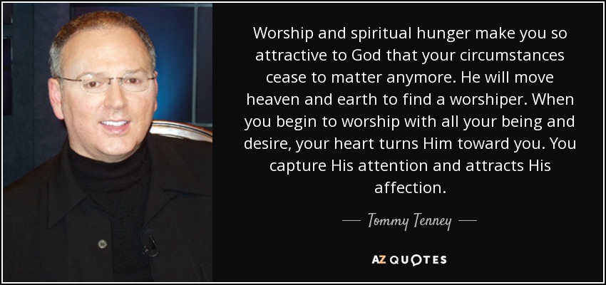 Worship and spiritual hunger make you so attractive to God that your circumstances cease to matter anymore. He will move heaven and earth to find a worshiper. When you begin to worship with all your being and desire, your heart turns Him toward you. You capture His attention and attracts His affection. - Tommy Tenney