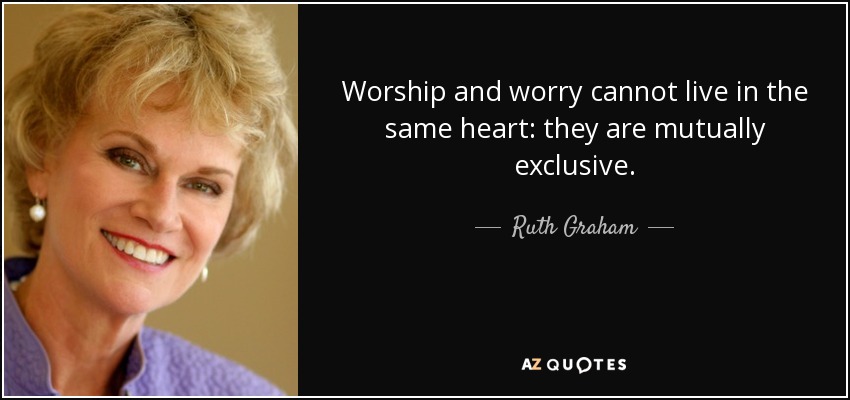 Worship and worry cannot live in the same heart: they are mutually exclusive. - Ruth Graham
