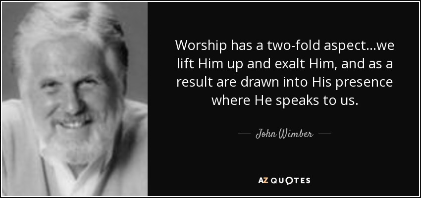 Worship has a two-fold aspect...we lift Him up and exalt Him, and as a result are drawn into His presence where He speaks to us. - John Wimber