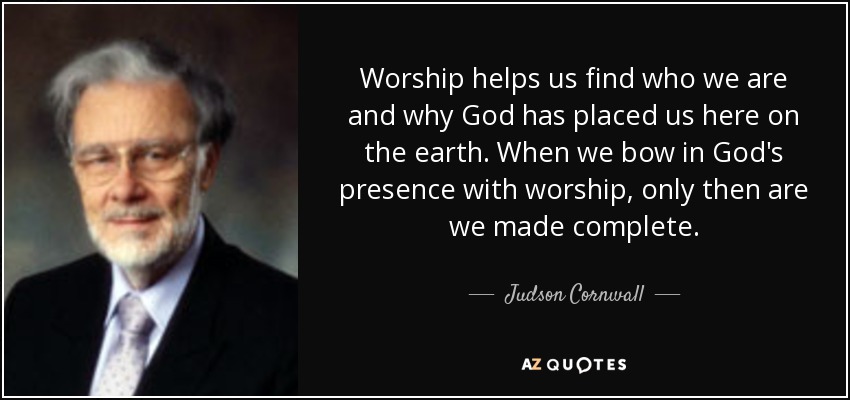 Worship helps us find who we are and why God has placed us here on the earth. When we bow in God's presence with worship, only then are we made complete. - Judson Cornwall