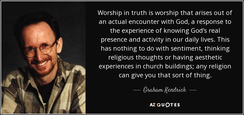 Worship in truth is worship that arises out of an actual encounter with God, a response to the experience of knowing God's real presence and activity in our daily lives. This has nothing to do with sentiment, thinking religious thoughts or having aesthetic experiences in church buildings; any religion can give you that sort of thing. - Graham Kendrick