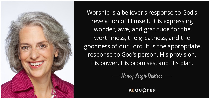 Worship is a believer's response to God's revelation of Himself. It is expressing wonder, awe, and gratitude for the worthiness, the greatness, and the goodness of our Lord. It is the appropriate response to God's person, His provision, His power, His promises, and His plan. - Nancy Leigh DeMoss