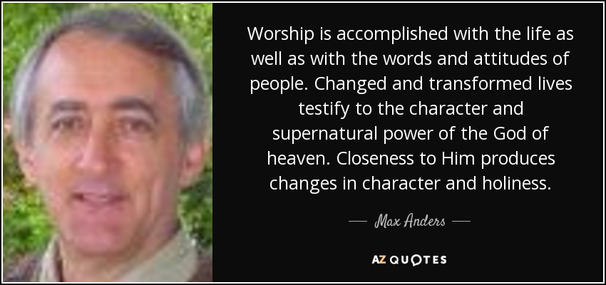 Worship is accomplished with the life as well as with the words and attitudes of people. Changed and transformed lives testify to the character and supernatural power of the God of heaven. Closeness to Him produces changes in character and holiness. - Max Anders