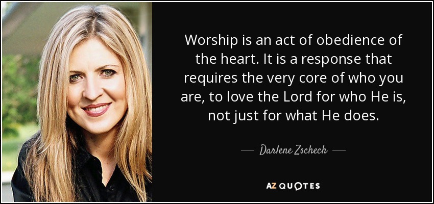 Worship is an act of obedience of the heart. It is a response that requires the very core of who you are, to love the Lord for who He is, not just for what He does. - Darlene Zschech