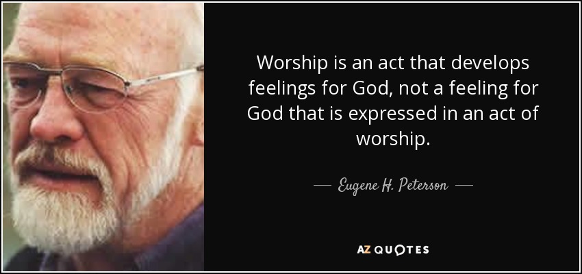Worship is an act that develops feelings for God, not a feeling for God that is expressed in an act of worship. - Eugene H. Peterson
