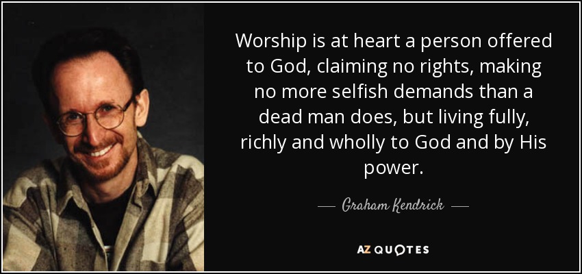 Worship is at heart a person offered to God, claiming no rights, making no more selfish demands than a dead man does, but living fully, richly and wholly to God and by His power. - Graham Kendrick