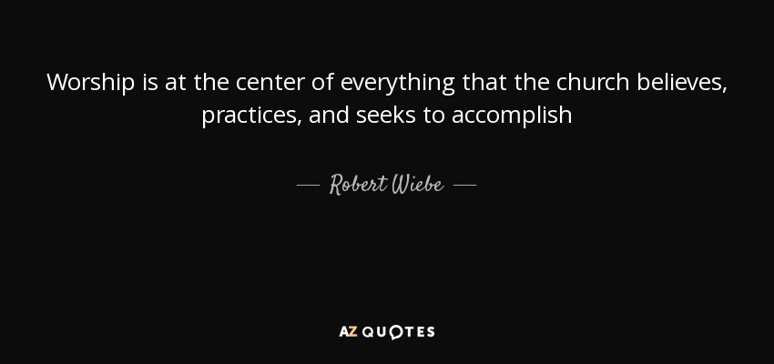 Worship is at the center of everything that the church believes, practices, and seeks to accomplish - Robert Wiebe