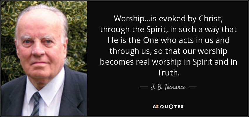 Worship...is evoked by Christ, through the Spirit, in such a way that He is the One who acts in us and through us, so that our worship becomes real worship in Spirit and in Truth. - J. B. Torrance