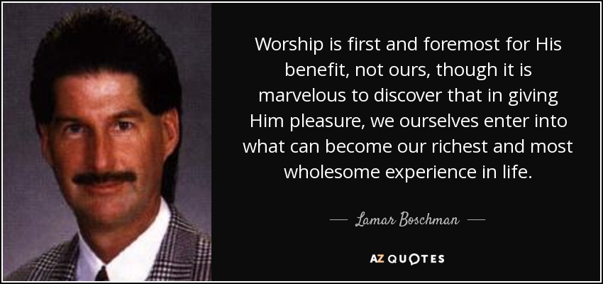 Worship is first and foremost for His benefit, not ours, though it is marvelous to discover that in giving Him pleasure, we ourselves enter into what can become our richest and most wholesome experience in life. - Lamar Boschman