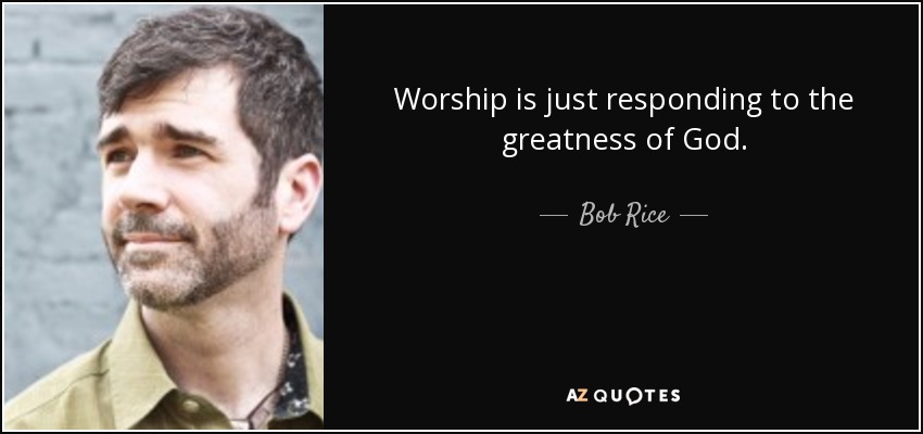 Worship is just responding to the greatness of God. - Bob Rice