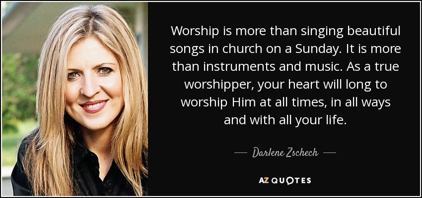 Worship is more than singing beautiful songs in church on a Sunday. It is more than instruments and music. As a true worshipper, your heart will long to worship Him at all times, in all ways and with all your life. - Darlene Zschech