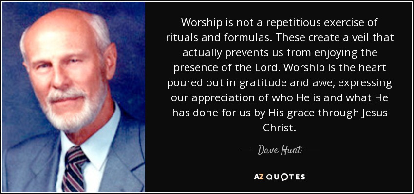 Worship is not a repetitious exercise of rituals and formulas. These create a veil that actually prevents us from enjoying the presence of the Lord. Worship is the heart poured out in gratitude and awe, expressing our appreciation of who He is and what He has done for us by His grace through Jesus Christ. - Dave Hunt