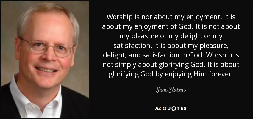 Worship is not about my enjoyment. It is about my enjoyment of God. It is not about my pleasure or my delight or my satisfaction. It is about my pleasure, delight, and satisfaction in God. Worship is not simply about glorifying God. It is about glorifying God by enjoying Him forever. - Sam Storms