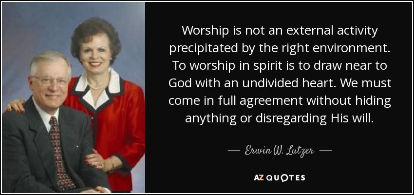 Worship is not an external activity precipitated by the right environment. To worship in spirit is to draw near to God with an undivided heart. We must come in full agreement without hiding anything or disregarding His will. - Erwin W. Lutzer