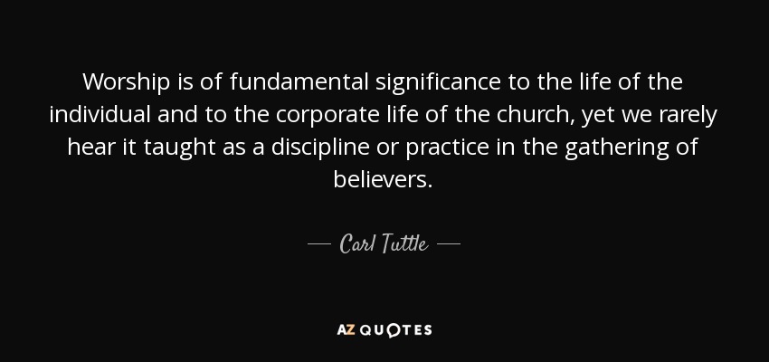 Worship is of fundamental significance to the life of the individual and to the corporate life of the church, yet we rarely hear it taught as a discipline or practice in the gathering of believers. - Carl Tuttle