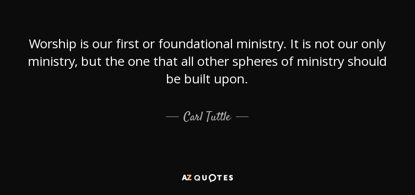 Worship is our first or foundational ministry. It is not our only ministry, but the one that all other spheres of ministry should be built upon. - Carl Tuttle