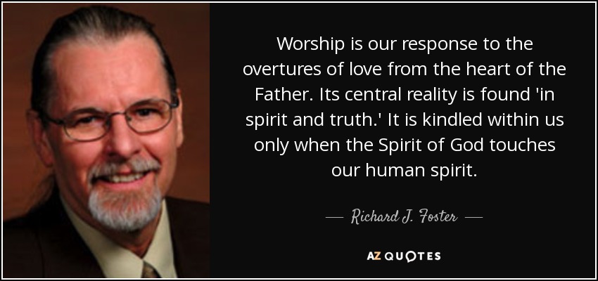 Worship is our response to the overtures of love from the heart of the Father. Its central reality is found 'in spirit and truth.' It is kindled within us only when the Spirit of God touches our human spirit. - Richard J. Foster