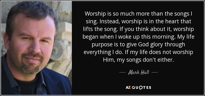 Worship is so much more than the songs I sing. Instead, worship is in the heart that lifts the song. If you think about it, worship began when I woke up this morning. My life purpose is to give God glory through everything I do. If my life does not worship Him, my songs don't either. - Mark Hall