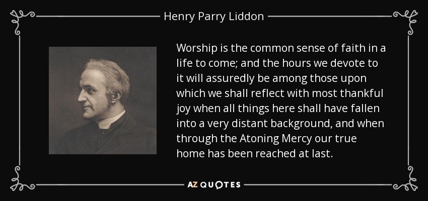 Worship is the common sense of faith in a life to come; and the hours we devote to it will assuredly be among those upon which we shall reflect with most thankful joy when all things here shall have fallen into a very distant background, and when through the Atoning Mercy our true home has been reached at last. - Henry Parry Liddon