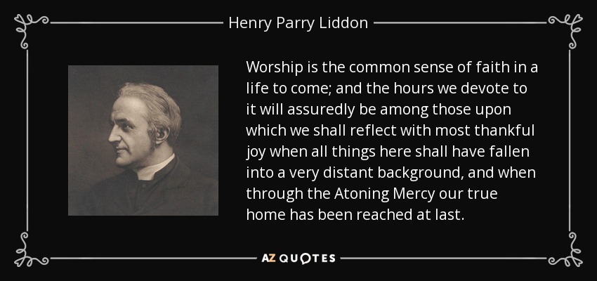 Worship is the common sense of faith in a life to come; and the hours we devote to it will assuredly be among those upon which we shall reflect with most thankful joy when all things here shall have fallen into a very distant background, and when through the Atoning Mercy our true home has been reached at last. - Henry Parry Liddon