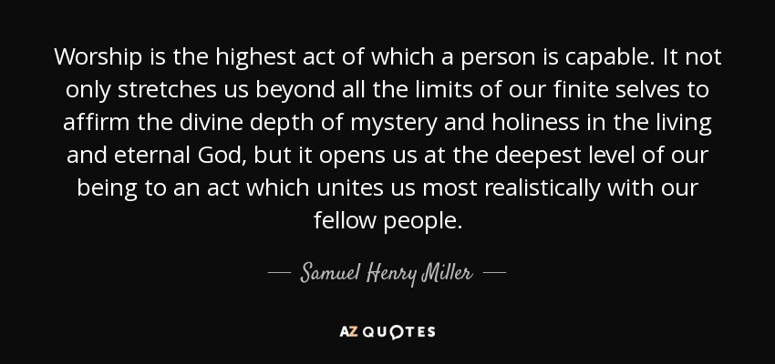 Worship is the highest act of which a person is capable. It not only stretches us beyond all the limits of our finite selves to affirm the divine depth of mystery and holiness in the living and eternal God, but it opens us at the deepest level of our being to an act which unites us most realistically with our fellow people. - Samuel Henry Miller