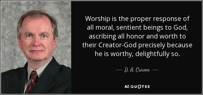 Worship is the proper response of all moral, sentient beings to God, ascribing all honor and worth to their Creator-God precisely because he is worthy, delightfully so. - D. A. Carson