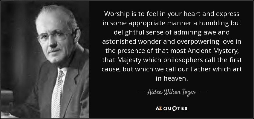 Worship is to feel in your heart and express in some appropriate manner a humbling but delightful sense of admiring awe and astonished wonder and overpowering love in the presence of that most Ancient Mystery, that Majesty which philosophers call the first cause, but which we call our Father which art in heaven. - Aiden Wilson Tozer