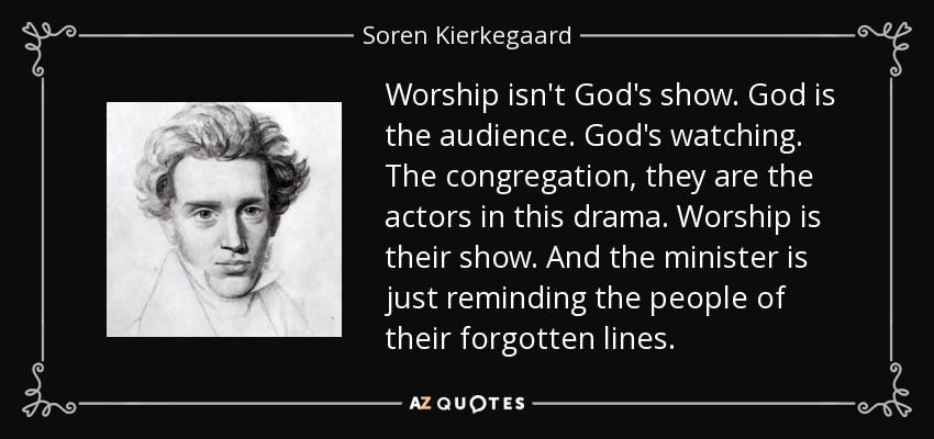 Worship isn't God's show. God is the audience. God's watching. The congregation, they are the actors in this drama. Worship is their show. And the minister is just reminding the people of their forgotten lines. - Soren Kierkegaard