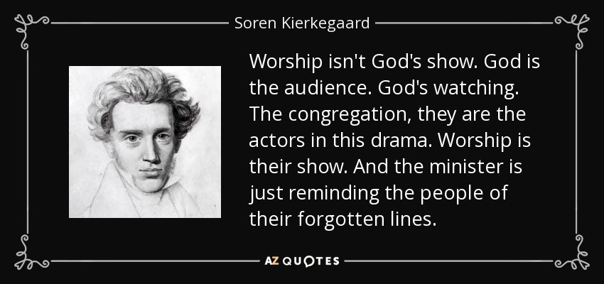 Worship isn't God's show. God is the audience. God's watching. The congregation, they are the actors in this drama. Worship is their show. And the minister is just reminding the people of their forgotten lines. - Soren Kierkegaard
