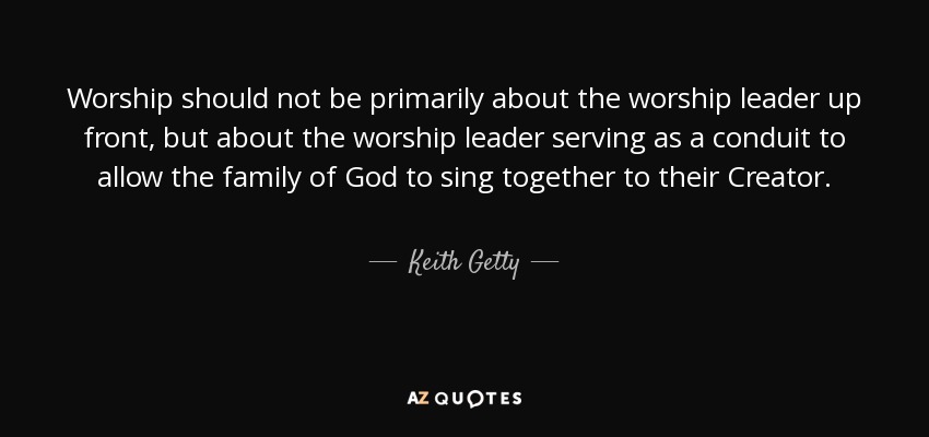 Worship should not be primarily about the worship leader up front, but about the worship leader serving as a conduit to allow the family of God to sing together to their Creator. - Keith Getty