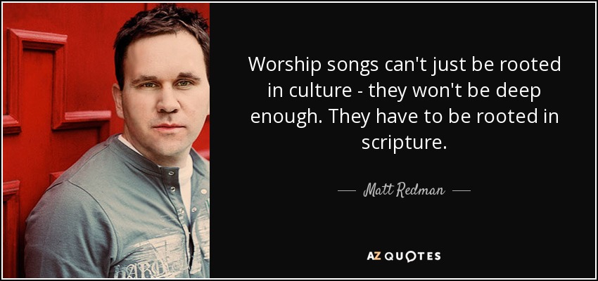 Worship songs can't just be rooted in culture - they won't be deep enough. They have to be rooted in scripture. - Matt Redman