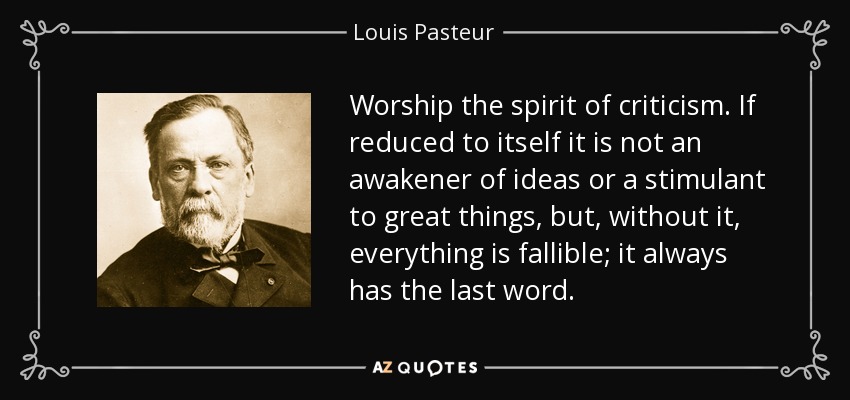 Worship the spirit of criticism. If reduced to itself it is not an awakener of ideas or a stimulant to great things, but, without it, everything is fallible; it always has the last word. - Louis Pasteur