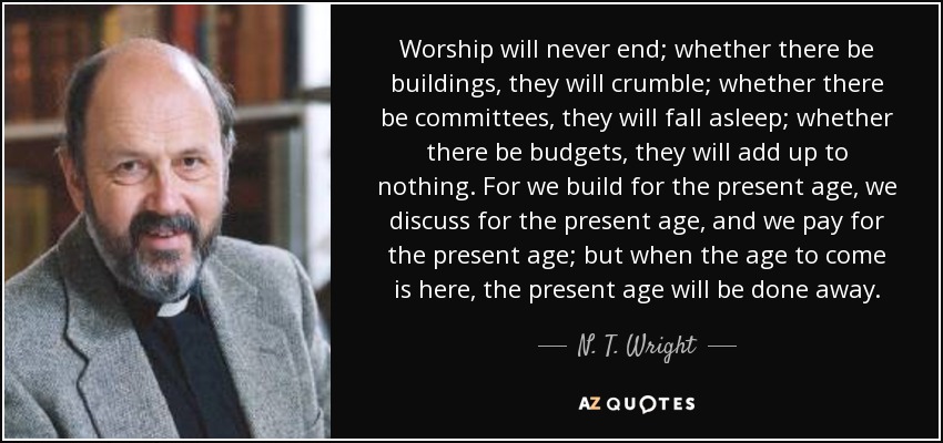 Worship will never end; whether there be buildings, they will crumble; whether there be committees, they will fall asleep; whether there be budgets, they will add up to nothing. For we build for the present age, we discuss for the present age, and we pay for the present age; but when the age to come is here, the present age will be done away. - N. T. Wright