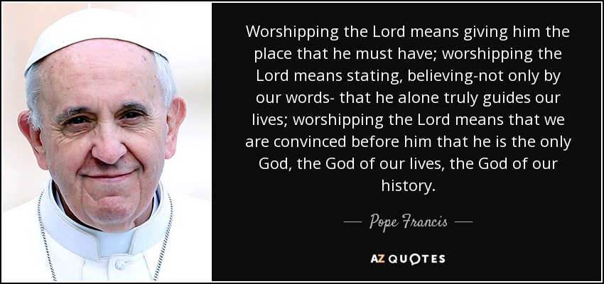 Worshipping the Lord means giving him the place that he must have; worshipping the Lord means stating, believing-not only by our words- that he alone truly guides our lives; worshipping the Lord means that we are convinced before him that he is the only God, the God of our lives, the God of our history. - Pope Francis