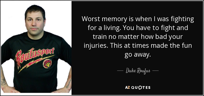 Worst memory is when I was fighting for a living. You have to fight and train no matter how bad your injuries. This at times made the fun go away. - Duke Roufus