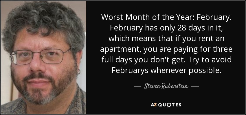 Worst Month of the Year: February. February has only 28 days in it, which means that if you rent an apartment, you are paying for three full days you don't get. Try to avoid Februarys whenever possible. - Steven Rubenstein