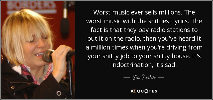 Worst music ever sells millions. The worst music with the shittiest lyrics. The fact is that they pay radio stations to put it on the radio, then you've heard it a million times when you're driving from your shitty job to your shitty house. It's indoctrination, it's sad. - Sia Furler
