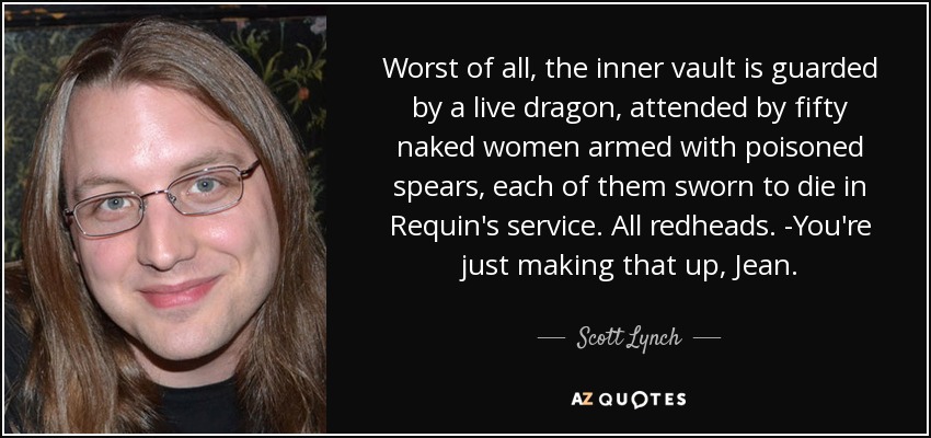 Worst of all, the inner vault is guarded by a live dragon, attended by fifty naked women armed with poisoned spears, each of them sworn to die in Requin's service. All redheads. -You're just making that up, Jean. - Scott Lynch