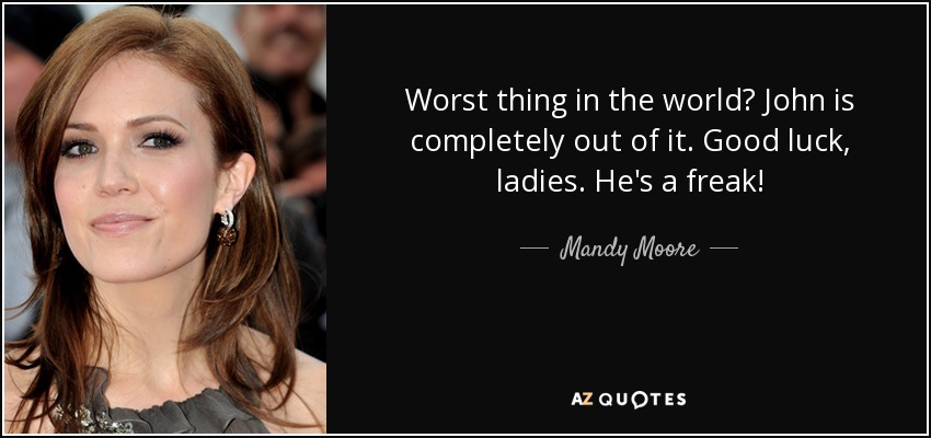 Worst thing in the world? John is completely out of it. Good luck, ladies. He's a freak! - Mandy Moore