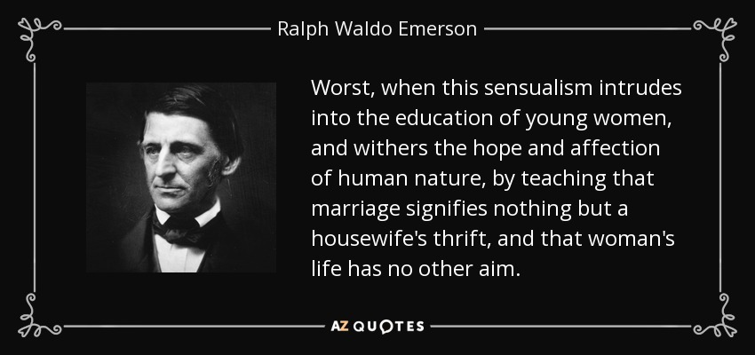 Worst, when this sensualism intrudes into the education of young women, and withers the hope and affection of human nature, by teaching that marriage signifies nothing but a housewife's thrift, and that woman's life has no other aim. - Ralph Waldo Emerson