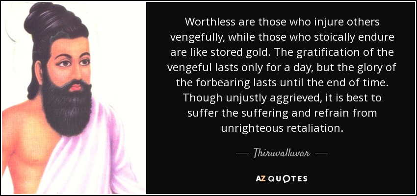 Worthless are those who injure others vengefully, while those who stoically endure are like stored gold. The gratification of the vengeful lasts only for a day, but the glory of the forbearing lasts until the end of time. Though unjustly aggrieved, it is best to suffer the suffering and refrain from unrighteous retaliation. - Thiruvalluvar