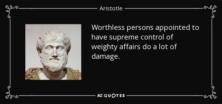 Worthless persons appointed to have supreme control of weighty affairs do a lot of damage. - Aristotle