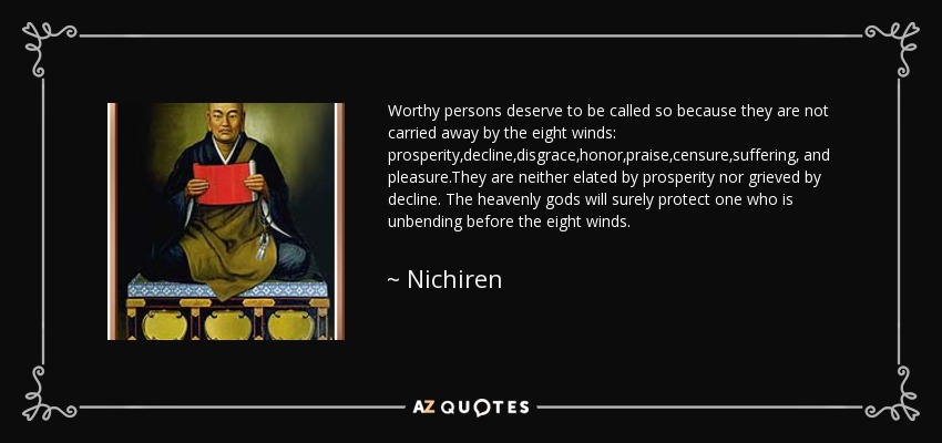 Worthy persons deserve to be called so because they are not carried away by the eight winds: prosperity,decline,disgrace,honor,praise,censure,suffering, and pleasure.They are neither elated by prosperity nor grieved by decline. The heavenly gods will surely protect one who is unbending before the eight winds. - Nichiren