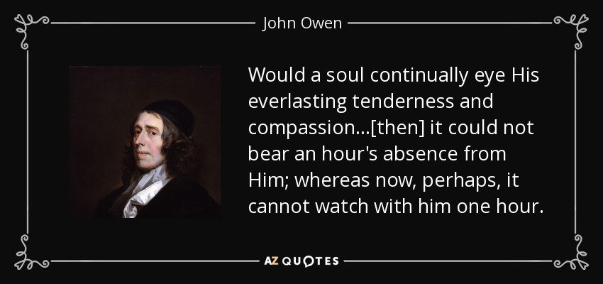 Would a soul continually eye His everlasting tenderness and compassion...[then] it could not bear an hour's absence from Him; whereas now, perhaps, it cannot watch with him one hour. - John Owen