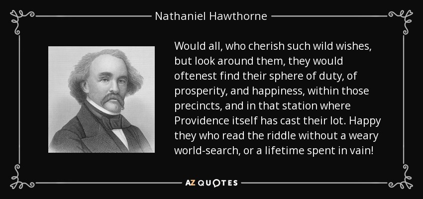 Would all, who cherish such wild wishes, but look around them, they would oftenest find their sphere of duty, of prosperity, and happiness, within those precincts, and in that station where Providence itself has cast their lot. Happy they who read the riddle without a weary world-search, or a lifetime spent in vain! - Nathaniel Hawthorne