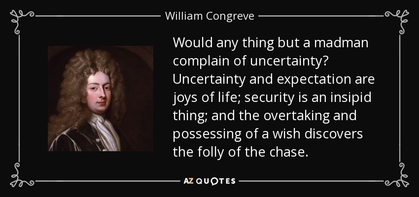 Would any thing but a madman complain of uncertainty? Uncertainty and expectation are joys of life; security is an insipid thing; and the overtaking and possessing of a wish discovers the folly of the chase. - William Congreve
